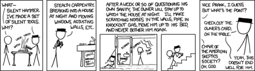 A man in a black hat explains an elaborate prank involving crime and breakthrough mechanical inventions that he has been playing on the president of the Skeptic&rsquo;s Society - a group dedicated to fighting superstitious and irrational beliefs. In this prank he breaks into the man&rsquo;s house and rearranges things using &ldquo;silent tools,&rdquo; as well as making ghostly noises and even knocks him out. All of this is done, of course, to cause the skeptic to question his beliefs and ultimately upset him.
That&rsquo;s right, it&rsquo;s like that one scene from a thousand movies except this time there are silent tools. Read this comic again, then say aloud &ldquo;this is one of the web&rsquo;s most popular comics.&rdquo;