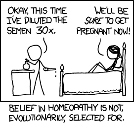 The Author and his female partner prepare for sex in an unusual ritual: preparing a &ldquo;homeopathic&rdquo; contraceptive. While preparing this homeopathic contraceptive, they aim a joke squarely at doubters. &ldquo;We will be sure to get pregnant now,&rdquo; the female partner says with ironic glee as she prepares for her upcoming momentary sexual encounter safe in the knowledge that unwanted pregnancy and sexually transmitted diseases are blocked by the remedy. The caption then reminds the Reader how effective and easy homeopathic medicine is. So effective that it can completely halt conception; something not even the best modern (and risk-laden) birth control medications and awkward latex sheaths can do. Were the Author and his partner to continue the regimen they would be unable to conceive, effectively removing them from the gene pool and the evolutionary process.This comic is a change of pace from the usual science-focused theme, instead focusing on humanist activism. The Author wants to remind us that science, while it has its place in many human endeavors, can in fact be misguided sometimes. There is a wealth of alternative medical treatment that is more effective, more safe, and more accessible to the average person. Many so-called skeptics deny the efficacy of these practices because of methodological differences, doing much more harm than good with their legalism. The Author wants us to remember that human suffering should be addressed even if that means skipping tiresome rigamarole like the expensive (and usually pointless) &ldquo;double-blind placebo controlled trial.&rdquo;