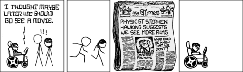 Stephen Hawking, renowned physicist and author, suggests to some colleagues that they go as a group to see a movie. Due to his prolific insight and track record of groundbreaking discoveries, the colleagues mistake this suggestion for another piece of knowledge and quickly run off to alert the media.
For this reason, a violently crippled man sits alone. He sits, as he must, with no friends or loved ones with which he can share his most basic of emotions.&nbsp;
The Author, much like Stephen Hawking, creates comics such as these as a cry for help. A cry that will, sadly, never be heard over the cackling laughter of his devoted fans.